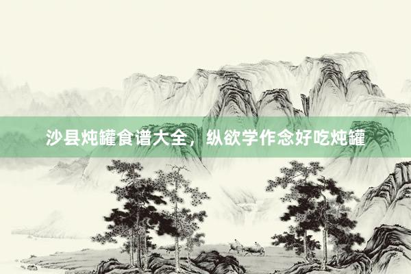 沙县炖罐食谱大全，纵欲学作念好吃炖罐